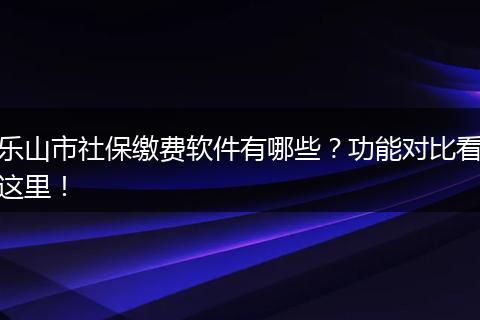 乐山市社保缴费软件有哪些？功能对比看这里！