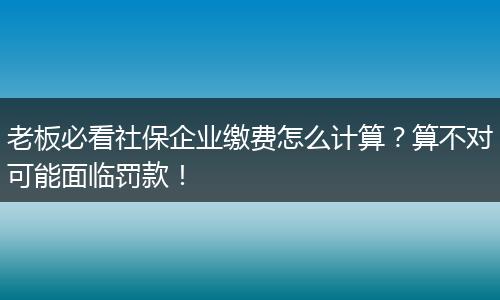 老板必看社保企业缴费怎么计算？算不对可能面临罚款！