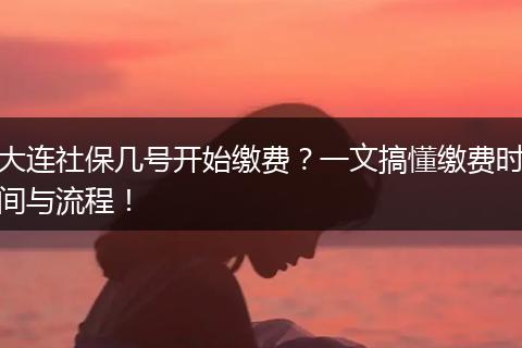 大连社保几号开始缴费？一文搞懂缴费时间与流程！