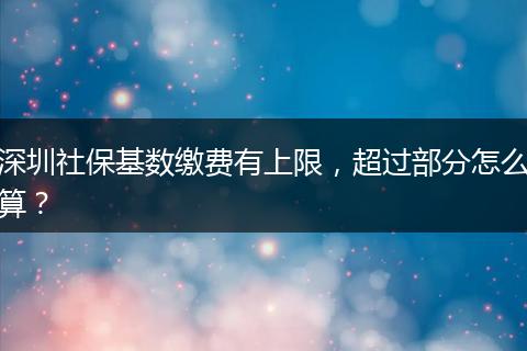 深圳社保基数缴费有上限，超过部分怎么算？