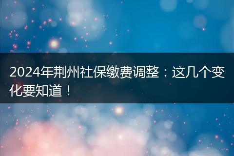 2024年荆州社保缴费调整：这几个变化要知道！
