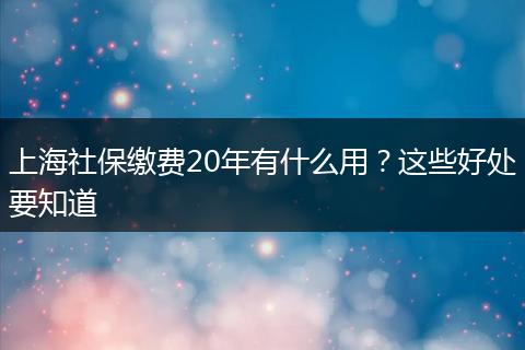 上海社保缴费20年有什么用?这些好处要知道