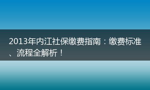 2013年内江社保缴费指南：缴费标准、流程全解析！