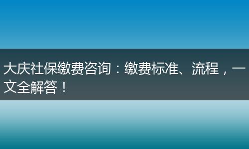 大庆社保缴费咨询：缴费标准、流程，一文全解答！