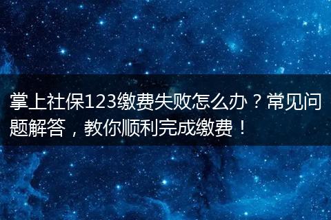 掌上社保123缴费失败怎么办？常见问题解答，教你顺利完成缴费！