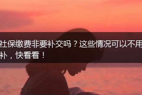 社保缴费非要补交吗？这些情况可以不用补，快看看！