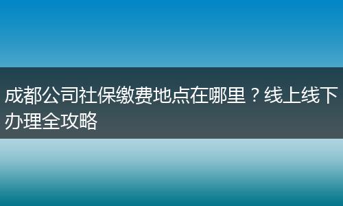 成都公司社保缴费地点在哪里?线上线下办理全攻略