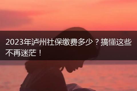 2023年泸州社保缴费多少？搞懂这些不再迷茫！