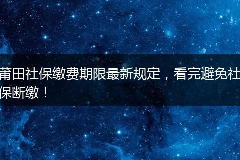 莆田社保缴费期限最新规定，看完避免社保断缴！
