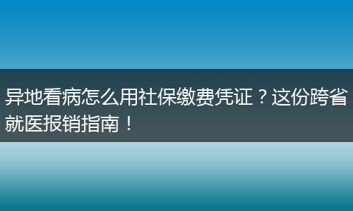 异地看病怎么用社保缴费凭证？这份跨省就医报销指南！