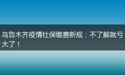 乌鲁木齐疫情社保缴费新规：不了解就亏大了！