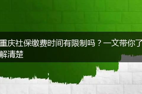 重庆社保缴费时间有限制吗？一文带你了解清楚