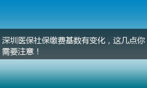 深圳医保社保缴费基数有变化，这几点你需要注意！