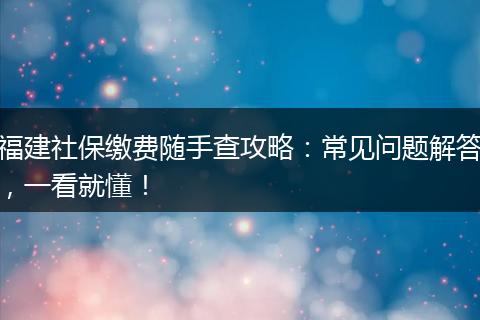 福建社保缴费随手查攻略：常见问题解答，一看就懂！