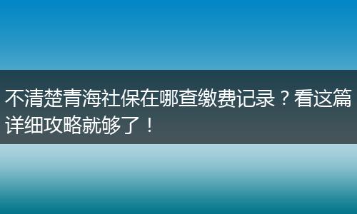 不清楚青海社保在哪查缴费记录?看这篇详细攻略就够了!