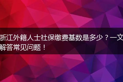 浙江外籍人士社保缴费基数是多少?一文解答常见问题!