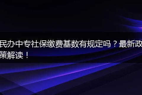民办中专社保缴费基数有规定吗？最新政策解读！