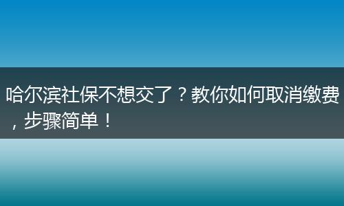 哈尔滨社保不想交了?教你如何取消缴费,步骤简单!