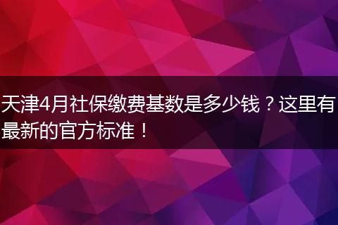 天津4月社保缴费基数是多少钱？这里有最新的官方标准！