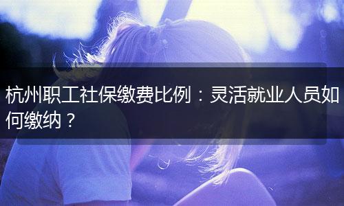 杭州职工社保缴费比例：灵活就业人员如何缴纳？
