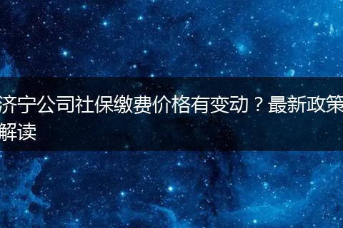 济宁公司社保缴费价格有变动？最新政策解读