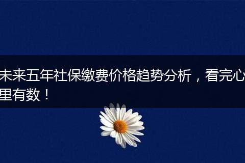 未来五年社保缴费价格趋势分析，看完心里有数！