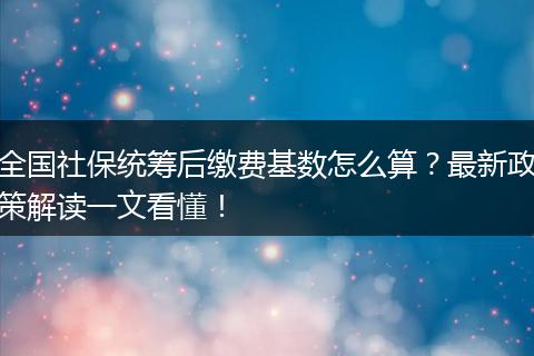 全国社保统筹后缴费基数怎么算？最新政策解读一文看懂！