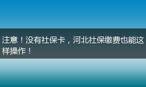 注意！没有社保卡，河北社保缴费也能这样操作！
