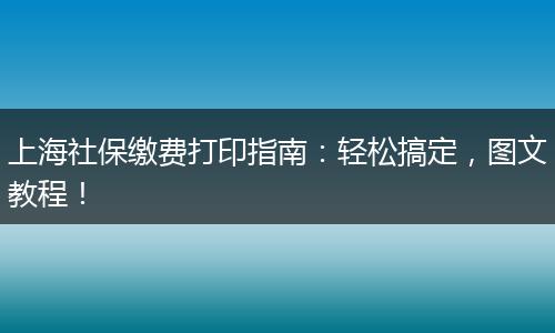 上海社保缴费打印指南：轻松搞定，图文教程！
