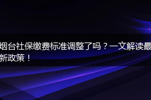 烟台社保缴费标准调整了吗？一文解读最新政策！