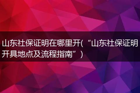 山东社保证明在哪里开(“山东社保证明开具地点及流程指南”)