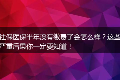 社保医保半年没有缴费了会怎么样？这些严重后果你一定要知道！