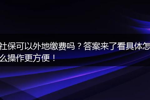 社保可以外地缴费吗？答案来了看具体怎么操作更方便！
