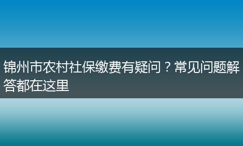 锦州市农村社保缴费有疑问?常见问题解答都在这里