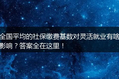 全国平均的社保缴费基数对灵活就业有啥影响？答案全在这里！