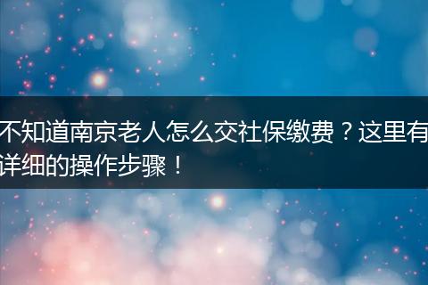 不知道南京老人怎么交社保缴费？这里有详细的操作步骤！