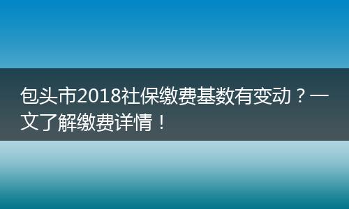 包头市2018社保缴费基数有变动？一文了解缴费详情！