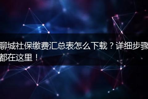 聊城社保缴费汇总表怎么下载？详细步骤都在这里！