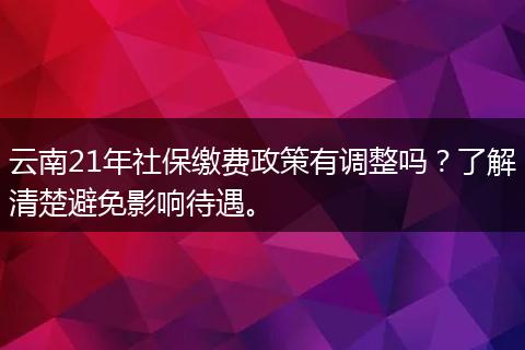 云南21年社保缴费政策有调整吗？了解清楚避免影响待遇。