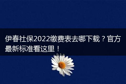 伊春社保2022缴费表去哪下载？官方最新标准看这里！