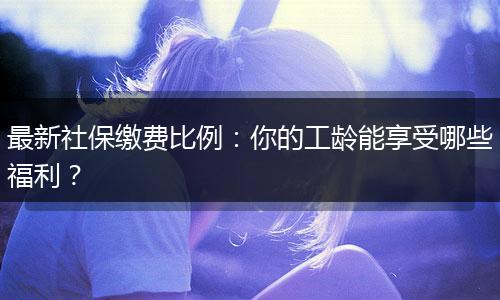 最新社保缴费比例：你的工龄能享受哪些福利？