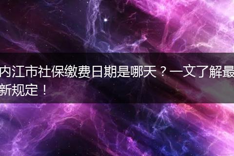 内江市社保缴费日期是哪天？一文了解最新规定！
