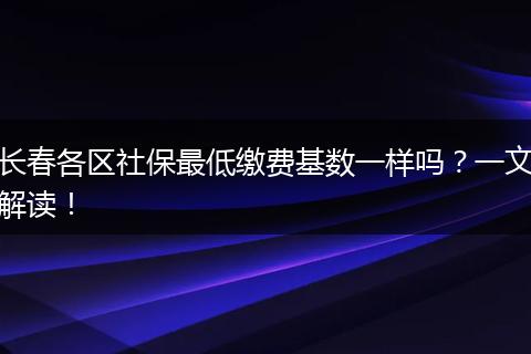 长春各区社保最低缴费基数一样吗？一文解读！