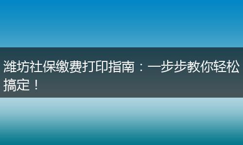 潍坊社保缴费打印指南：一步步教你轻松搞定！