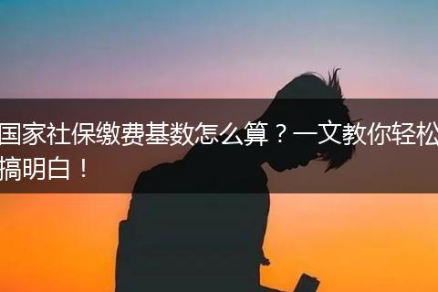 国家社保缴费基数怎么算？一文教你轻松搞明白！