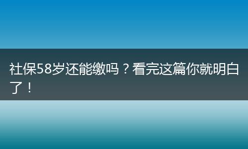 社保58岁还能缴吗？看完这篇你就明白了！