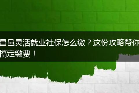 昌邑灵活就业社保怎么缴？这份攻略帮你搞定缴费！