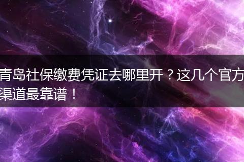 青岛社保缴费凭证去哪里开？这几个官方渠道最靠谱！