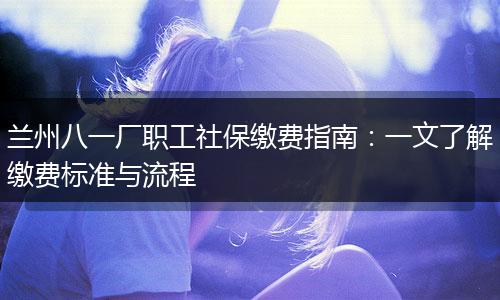 兰州八一厂职工社保缴费指南：一文了解缴费标准与流程