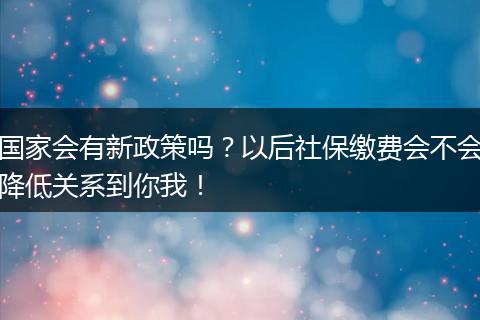 国家会有新政策吗？以后社保缴费会不会降低关系到你我！